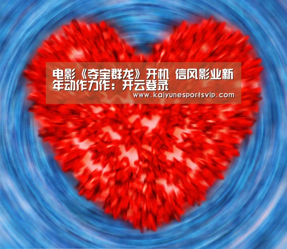 电影《夺宝群龙》开机 信风影业新年动作力作:开云登录(图4) 开云APP